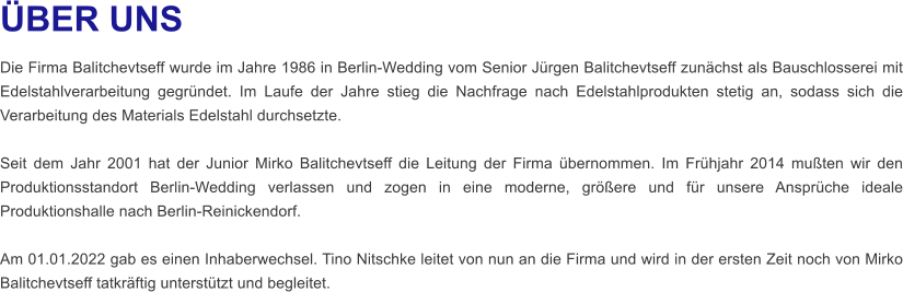 ÜBER UNS Die Firma Balitchevtseff wurde im Jahre 1986 in Berlin-Wedding vom Senior Jürgen Balitchevtseff zunächst als Bauschlosserei mit Edelstahlverarbeitung gegründet. Im Laufe der Jahre stieg die Nachfrage nach Edelstahlprodukten stetig an, sodass sich die Verarbeitung des Materials Edelstahl durchsetzte.   Seit dem Jahr 2001 hat der Junior Mirko Balitchevtseff die Leitung der Firma übernommen. Im Frühjahr 2014 mußten wir den Produktionsstandort Berlin-Wedding verlassen und zogen in eine moderne, größere und für unsere Ansprüche ideale Produktionshalle nach Berlin-Reinickendorf.   Am 01.01.2022 gab es einen Inhaberwechsel. Tino Nitschke leitet von nun an die Firma und wird in der ersten Zeit noch von Mirko Balitchevtseff tatkräftig unterstützt und begleitet.